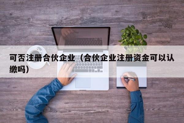 可否注册合伙企业（合伙企业注册资金可以认缴吗）