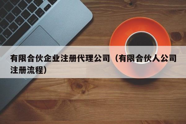 有限合伙企业注册代理公司（有限合伙人公司注册流程）