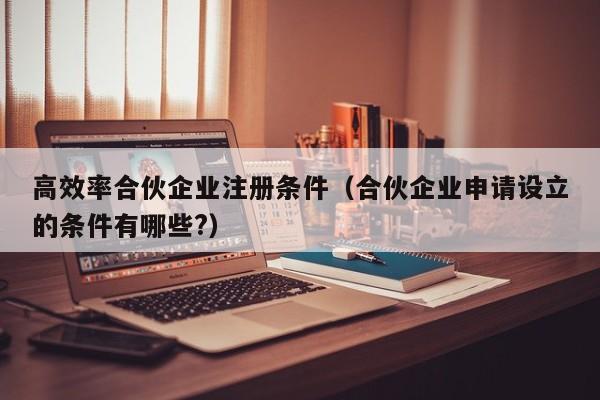 高效率合伙企业注册条件（合伙企业申请设立的条件有哪些?）