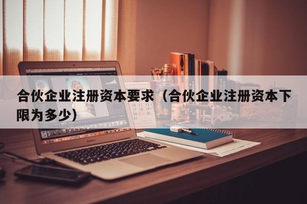 合伙企业注册资本要求（合伙企业注册资本下限为多少）