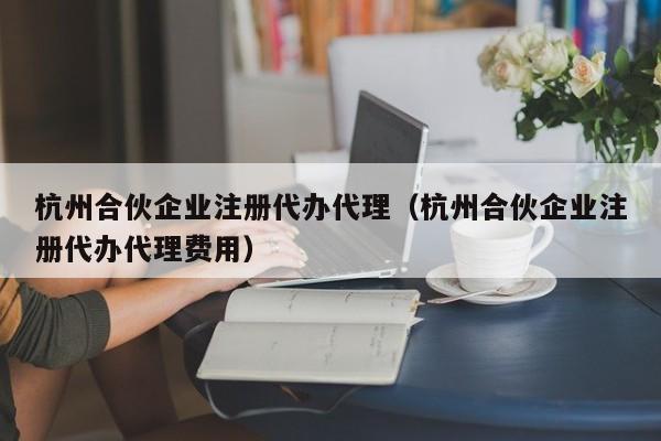 杭州合伙企业注册代办代理（杭州合伙企业注册代办代理费用）