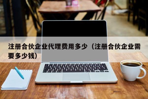 注册合伙企业代理费用多少（注册合伙企业需要多少钱）