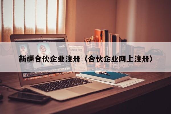 新疆合伙企业注册（合伙企业网上注册）