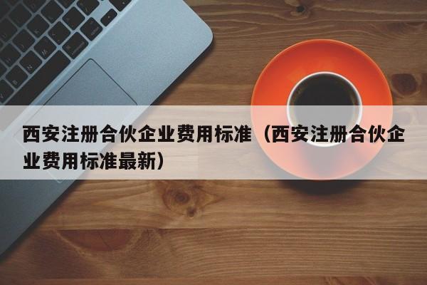 西安注册合伙企业费用标准（西安注册合伙企业费用标准最新）