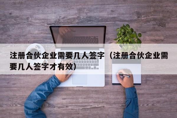 注册合伙企业需要几人签字（注册合伙企业需要几人签字才有效）