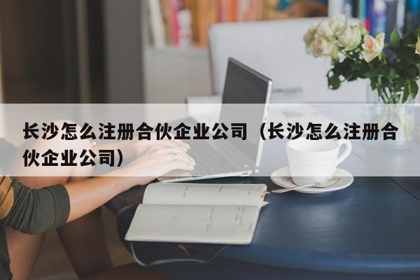 长沙怎么注册合伙企业公司（长沙怎么注册合伙企业公司）