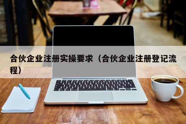 合伙企业注册实操要求（合伙企业注册登记流程）