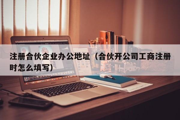 注册合伙企业办公地址（合伙开公司工商注册时怎么填写）