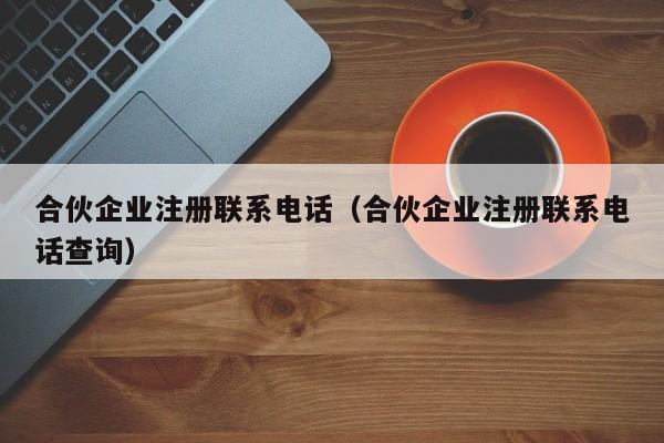 合伙企业注册联系电话（合伙企业注册联系电话查询）