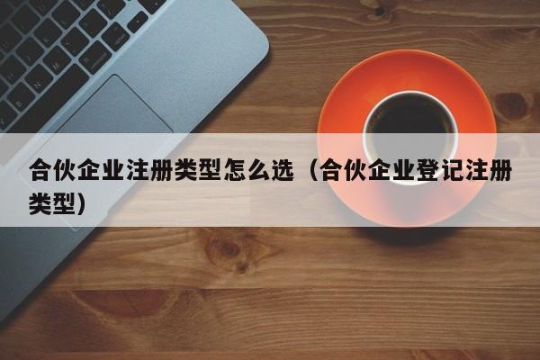 合伙企业注册类型怎么选（合伙企业登记注册类型）