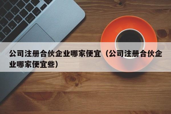 公司注册合伙企业哪家便宜（公司注册合伙企业哪家便宜些）